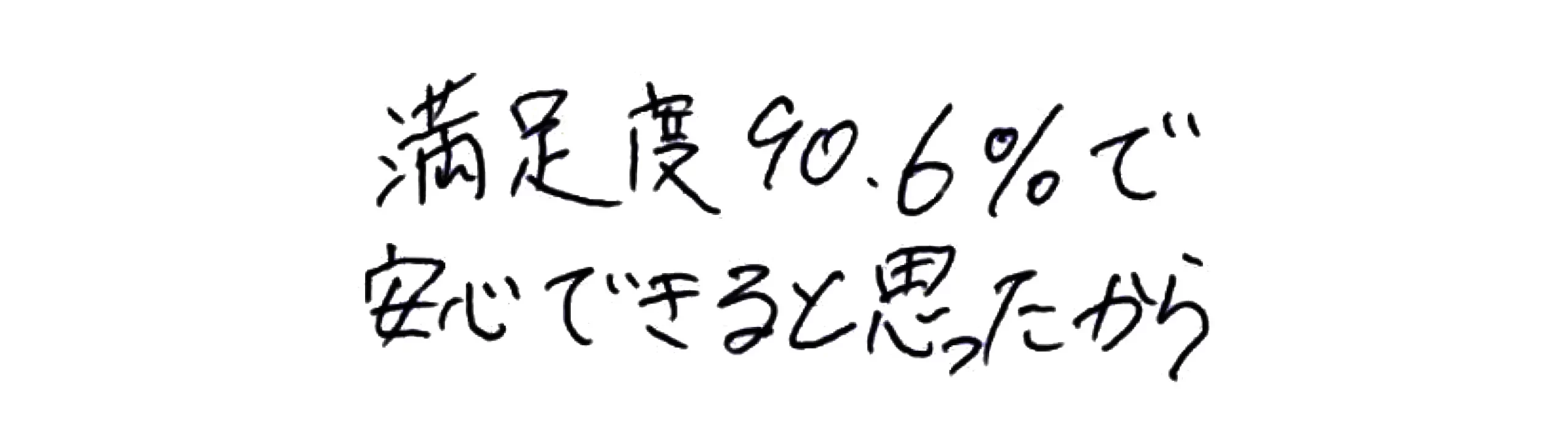 満足度90.6％で安心できると思ったから